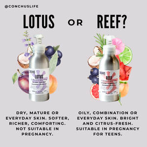 Lotus or Reef Cleansing Gel: Lotus for dry, mature or everyday skin, not suitable in pregnancy; Reef for oily, combination or everyday skin, suitable in pregnancy and for teens